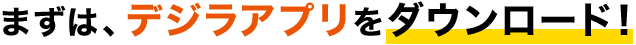 まずは、デジラアプリをダウンロード!