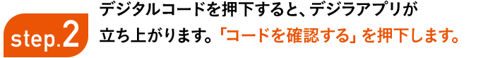 step2 デジタルコードを押下すると、デジラアプリが立ち上がります。「コードを確認する」を押下します。※デジラアプリをお持ちでない場合、アプリのダウンロード画面が立ち上がります。