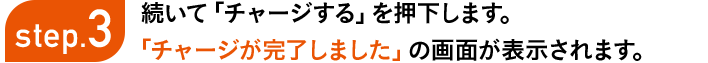 step3 続いて「チャージする」を押下します。「チャージが完了しました」の画面が表示されます。