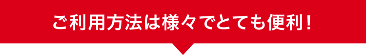ご利用方法は様々でとても便利!